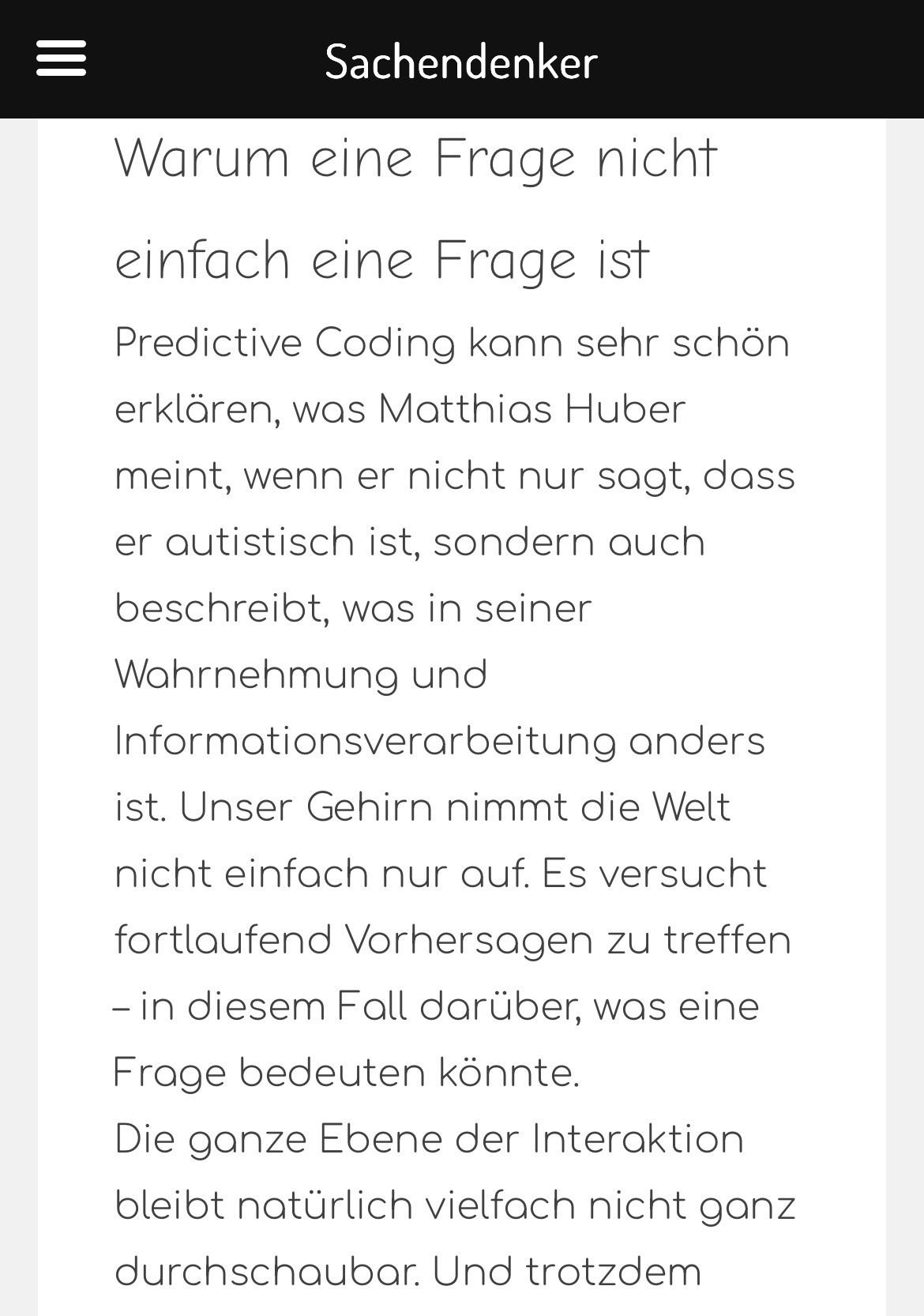 Screenshot Blogtext:
Warum eine Frage nicht einfach eine Frage ist: Predictive Coding kann sehr schön erklären, was Matthias Huber meint, wenn er nicht nur sagt, dass er autistisch ist, sondern auch beschreibt, was in seiner Wahrnehmung und Informationsverarbeitung anders ist. Unser Gehirn nimmt die Welt nicht einfach nur auf. Es versucht fortlaufend Vorhersagen zu treffen - in diesem Fall darüber, was eine Frage bedeuten könnte. Die ganze Ebene der Interaktion bleibt natürlich vielfach nicht ganz durchschaubar. Und trotzdem …