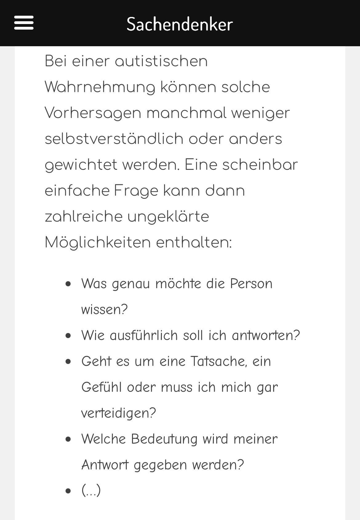 Screenshot Blogtext:
Bei einer autistischen Wahrnehmung können solche Vorhersagen manchmal weniger selbstverständlich oder anders gewichtet werden. Eine scheinbar einfache Frage kann dann zahlreiche ungeklärte Möglichkeiten enthalten:
• Was genau möchte die Person wissen?
• Wie ausführlich soll ich antworten?
• Geht es um eine Tatsache, ein Gefühl oder muss ich mich gar verteidigen?
• Welche Bedeutung wird meiner Antwort gegeben werden?
• (...)